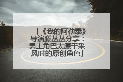 《我的阿勒泰》导演滕丛丛分享：男主角巴太源于采风时的原创角色