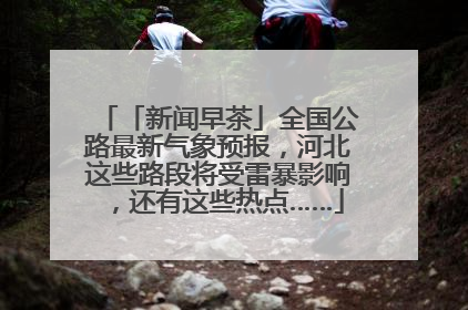 「新闻早茶」全国公路最新气象预报，河北这些路段将受雷暴影响，还有这些热点……
