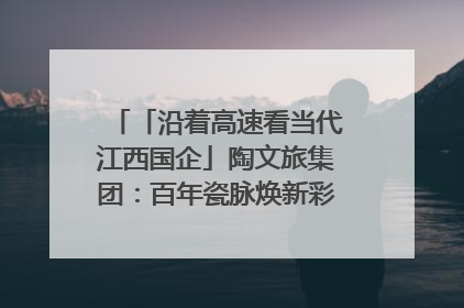 「沿着高速看当代江西国企」陶文旅集团：百年瓷脉焕新彩 文旅融合谱华章