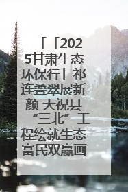 「2025甘肃生态环保行」祁连叠翠展新颜 天祝县“三北”工程绘就生态富民双赢画卷