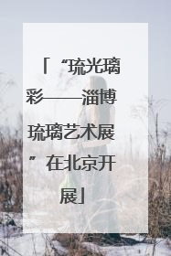 “琉光璃彩——淄博琉璃艺术展”在北京开展