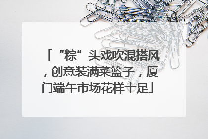 “粽”头戏吹混搭风，创意装满菜篮子，厦门端午市场花样十足