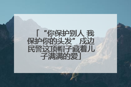 “你保护别人 我保护你的头发”戍边民警这顶帽子藏着儿子满满的爱