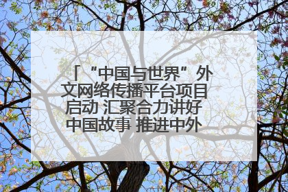 “中国与世界”外文网络传播平台项目启动 汇聚合力讲好中国故事 推进中外文明交流互鉴