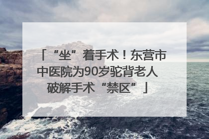 “坐”着手术！东营市中医院为90岁驼背老人破解手术“禁区”