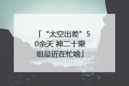 “太空出差”50余天 神二十乘组最近在忙啥