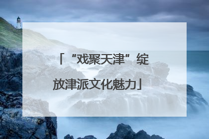 “戏聚天津”绽放津派文化魅力