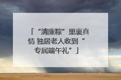 “清廉粽”里裹真情 独居老人收到“专属端午礼”