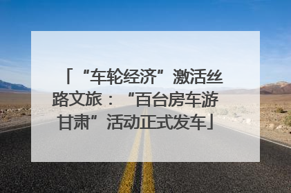 “车轮经济”激活丝路文旅：“百台房车游甘肃”活动正式发车