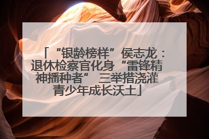 “银龄榜样”侯志龙：退休检察官化身“雷锋精神播种者” 三举措浇灌青少年成长沃土