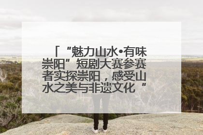 “魅力山水•有味崇阳”短剧大赛参赛者实探崇阳，感受山水之美与非遗文化“提琴戏”魅力