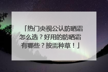 热门央视公认防晒霜怎么选？好用的防晒霜有哪些？按需种草！