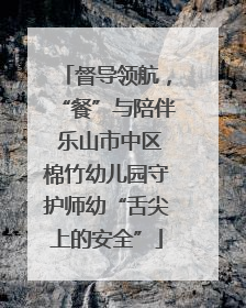 督导领航，“餐”与陪伴 乐山市中区棉竹幼儿园守护师幼“舌尖上的安全”