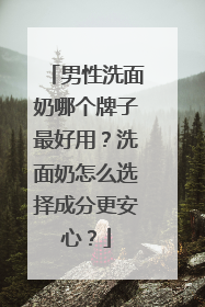 男性洗面奶哪个牌子最好用？洗面奶怎么选择成分更安心？