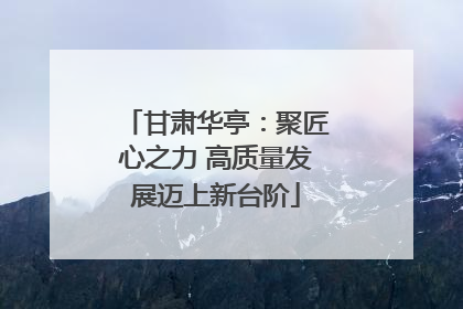 甘肃华亭：聚匠心之力 高质量发展迈上新台阶