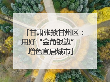甘肃张掖甘州区：用好“金角银边” 增色宜居城市