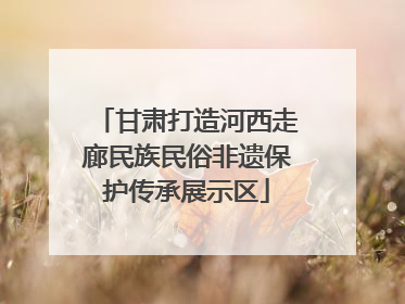 甘肃打造河西走廊民族民俗非遗保护传承展示区