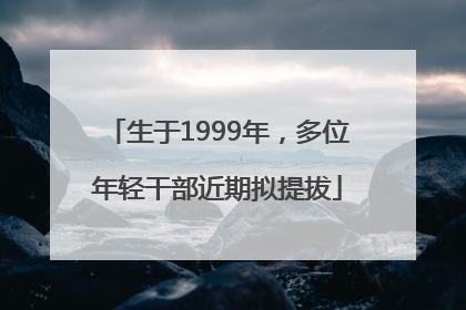 生于1999年，多位年轻干部近期拟提拔