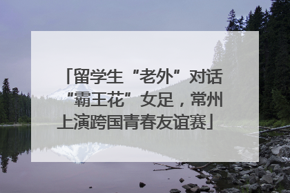 留学生“老外”对话“霸王花”女足，常州上演跨国青春友谊赛