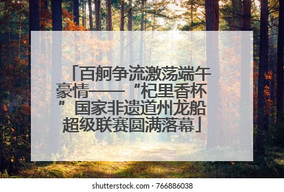 百舸争流激荡端午豪情——“杞里香杯”国家非遗道州龙船超级联赛圆满落幕