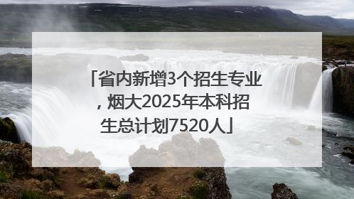 省内新增3个招生专业，烟大2025年本科招生总计划7520人