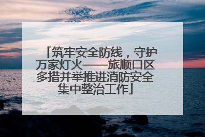 筑牢安全防线，守护万家灯火——旅顺口区多措并举推进消防安全集中整治工作