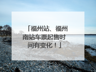 福州站、福州南站车票起售时间有变化！