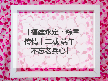 福建永定：粽香传情十二载 端午不忘老兵心