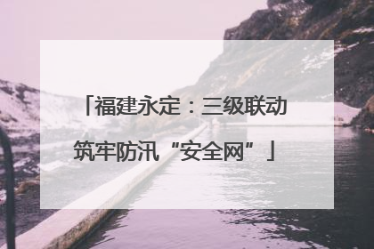 福建永定：三级联动筑牢防汛“安全网”