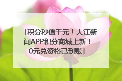 积分秒值千元！大江新闻APP积分商城上新！0元兑资格已到账