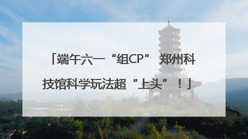 端午六一“组CP” 郑州科技馆科学玩法超“上头”！