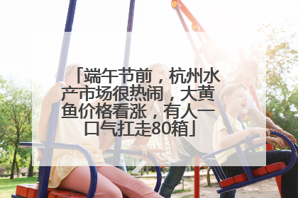 端午节前，杭州水产市场很热闹，大黄鱼价格看涨，有人一口气扛走80箱