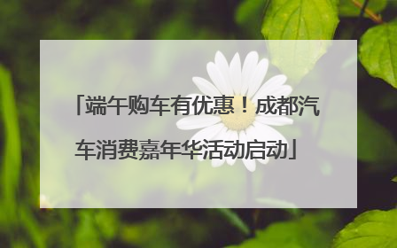 端午购车有优惠！成都汽车消费嘉年华活动启动