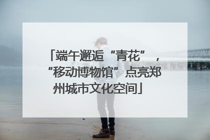 端午邂逅“青花”，“移动博物馆”点亮郑州城市文化空间