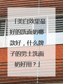 美白效果最好的洗面奶哪款好，什么牌子的男士洗面奶好用？