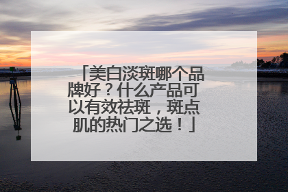 美白淡斑哪个品牌好？什么产品可以有效祛斑，斑点肌的热门之选！