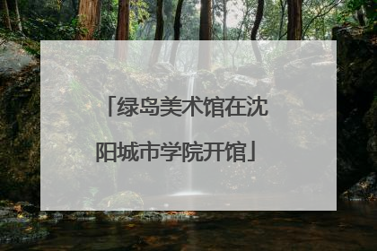 绿岛美术馆在沈阳城市学院开馆