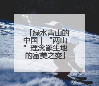 绿水青山的中国丨“两山”理念诞生地的富美之变