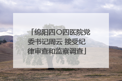 绵阳四〇四医院党委书记周云 接受纪律审查和监察调查