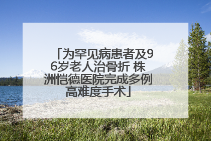 为罕见病患者及96岁老人治骨折 株洲恺德医院完成多例高难度手术