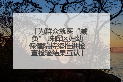 为群众就医“减负” 珠晖区妇幼保健院持续推进检查检验结果互认