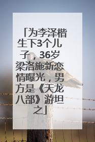 为李泽楷生下3个儿子，36岁梁洛施新恋情曝光，男方是《天龙八部》游坦之