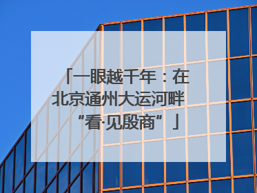 一眼越千年：在北京通州大运河畔“看·见殷商”