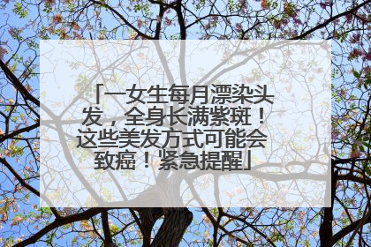 一女生每月漂染头发，全身长满紫斑！这些美发方式可能会致癌！紧急提醒