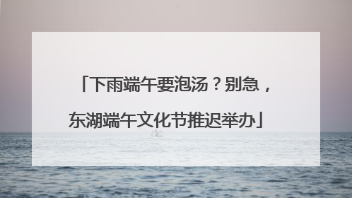 下雨端午要泡汤？别急，东湖端午文化节推迟举办