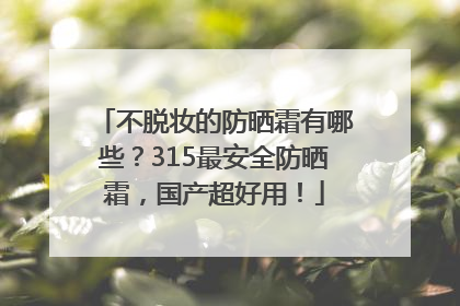 不脱妆的防晒霜有哪些？315最安全防晒霜，国产超好用！