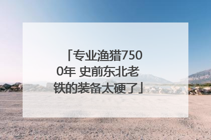 专业渔猎7500年 史前东北老铁的装备太硬了