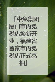 中免集团厦门市内免税店焕新开业，福建省首家市内免税店正式亮相