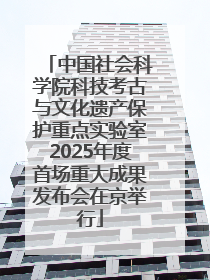 中国社会科学院科技考古与文化遗产保护重点实验室2025年度首场重大成果发布会在京举行
