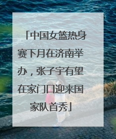 中国女篮热身赛下月在济南举办，张子宇有望在家门口迎来国家队首秀